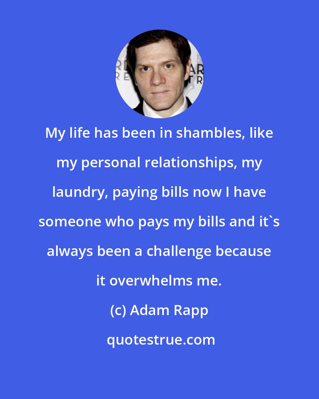 Adam Rapp: My life has been in shambles, like my personal relationships, my laundry, paying bills now I have someone who pays my bills and it's always been a challenge because it overwhelms me.