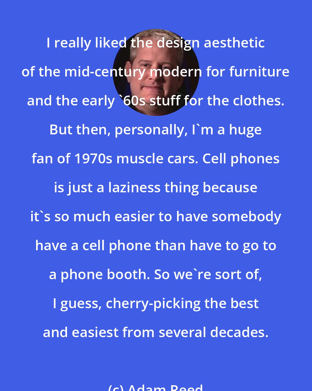 Adam Reed: I really liked the design aesthetic of the mid-century modern for furniture and the early '60s stuff for the clothes. But then, personally, I'm a huge fan of 1970s muscle cars. Cell phones is just a laziness thing because it's so much easier to have somebody have a cell phone than have to go to a phone booth. So we're sort of, I guess, cherry-picking the best and easiest from several decades.
