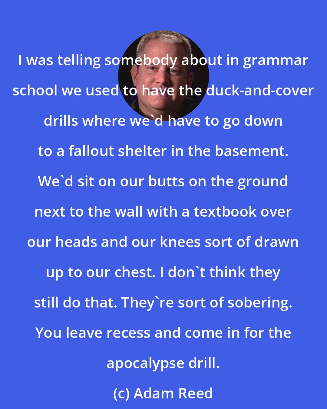 Adam Reed: I was telling somebody about in grammar school we used to have the duck-and-cover drills where we'd have to go down to a fallout shelter in the basement. We'd sit on our butts on the ground next to the wall with a textbook over our heads and our knees sort of drawn up to our chest. I don't think they still do that. They're sort of sobering. You leave recess and come in for the apocalypse drill.