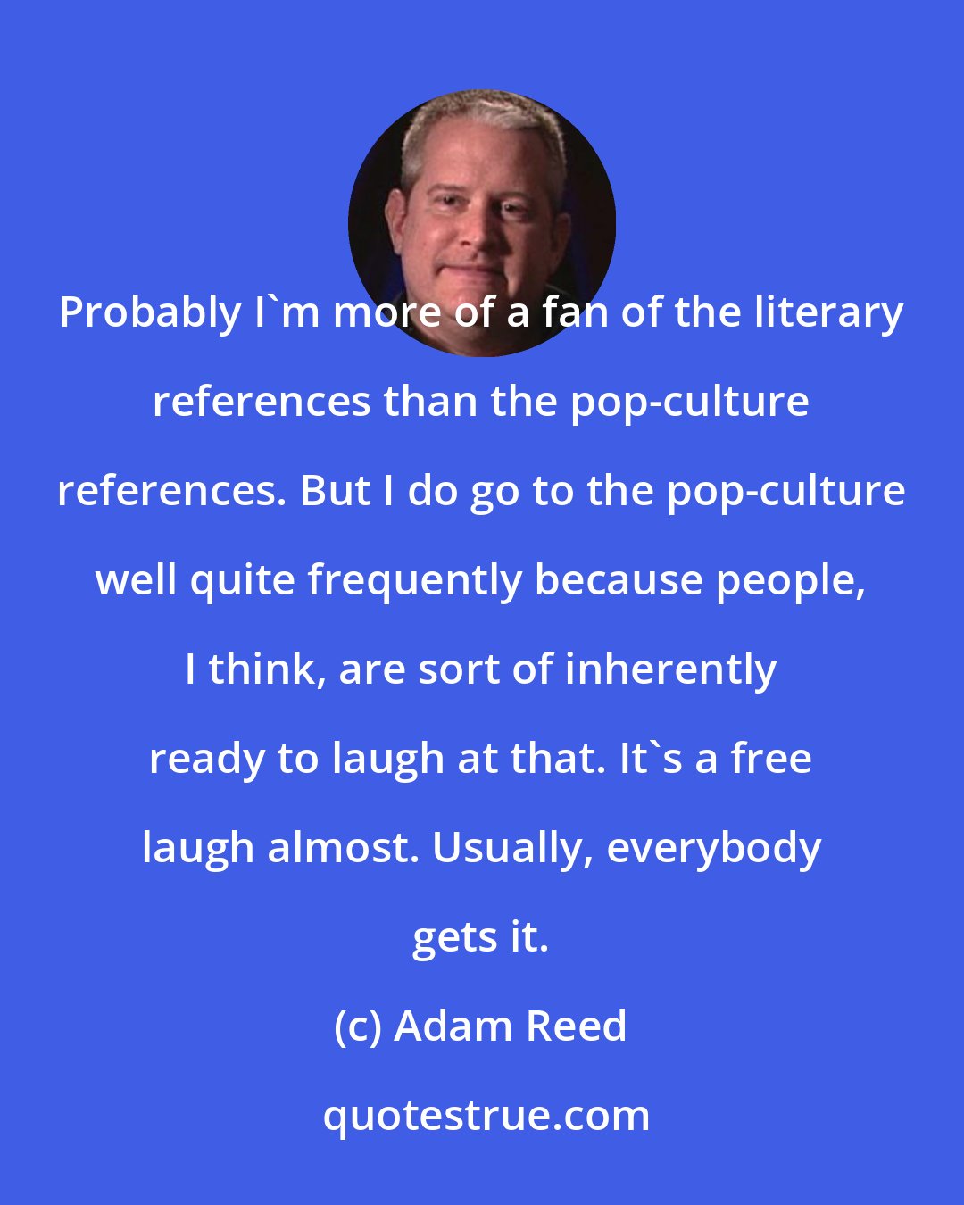 Adam Reed: Probably I'm more of a fan of the literary references than the pop-culture references. But I do go to the pop-culture well quite frequently because people, I think, are sort of inherently ready to laugh at that. It's a free laugh almost. Usually, everybody gets it.