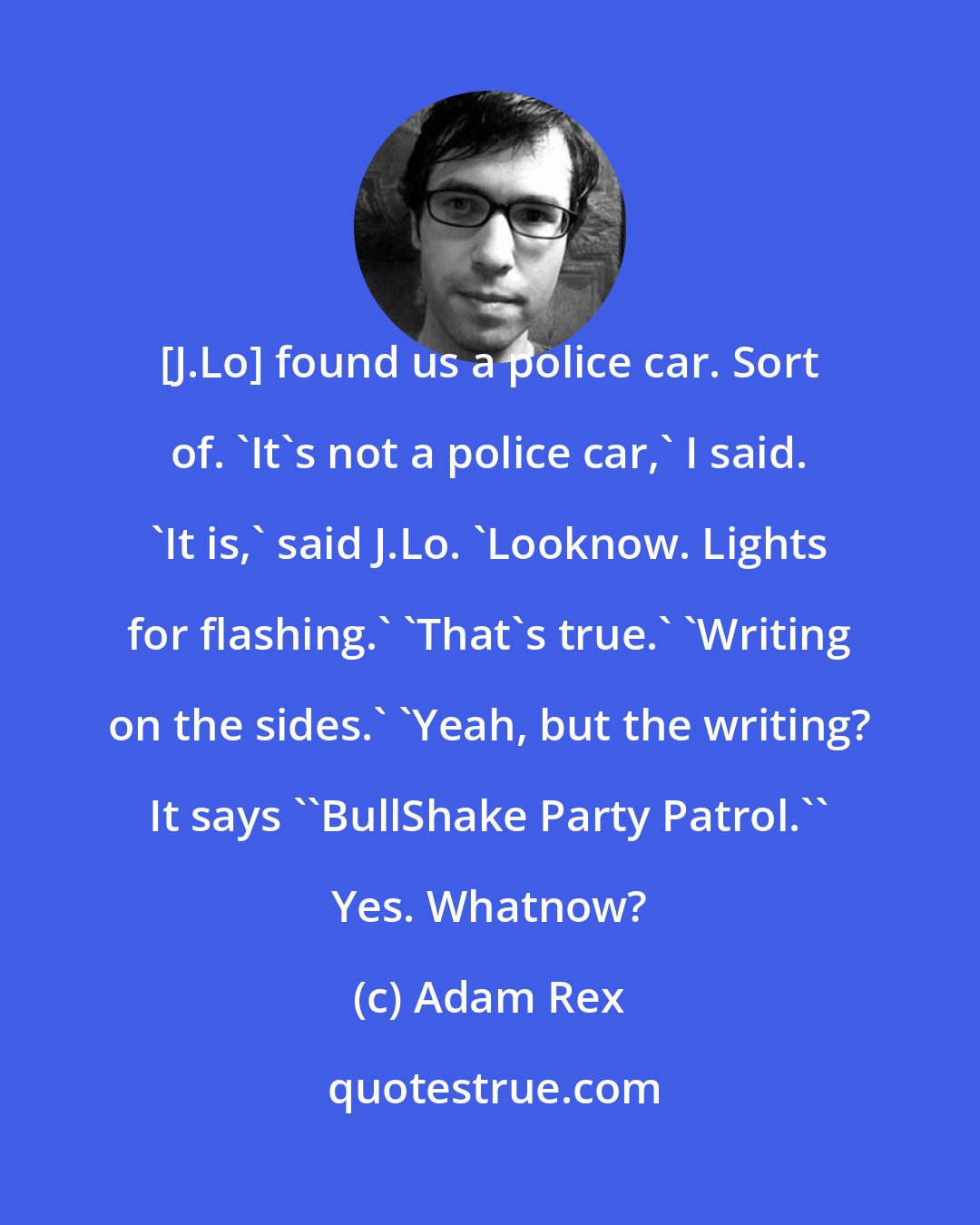 Adam Rex: [J.Lo] found us a police car. Sort of. 'It's not a police car,' I said. 'It is,' said J.Lo. 'Looknow. Lights for flashing.' 'That's true.' 'Writing on the sides.' 'Yeah, but the writing? It says ''BullShake Party Patrol.'' Yes. Whatnow?