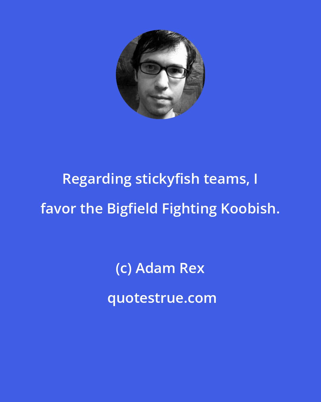 Adam Rex: Regarding stickyfish teams, I favor the Bigfield Fighting Koobish.