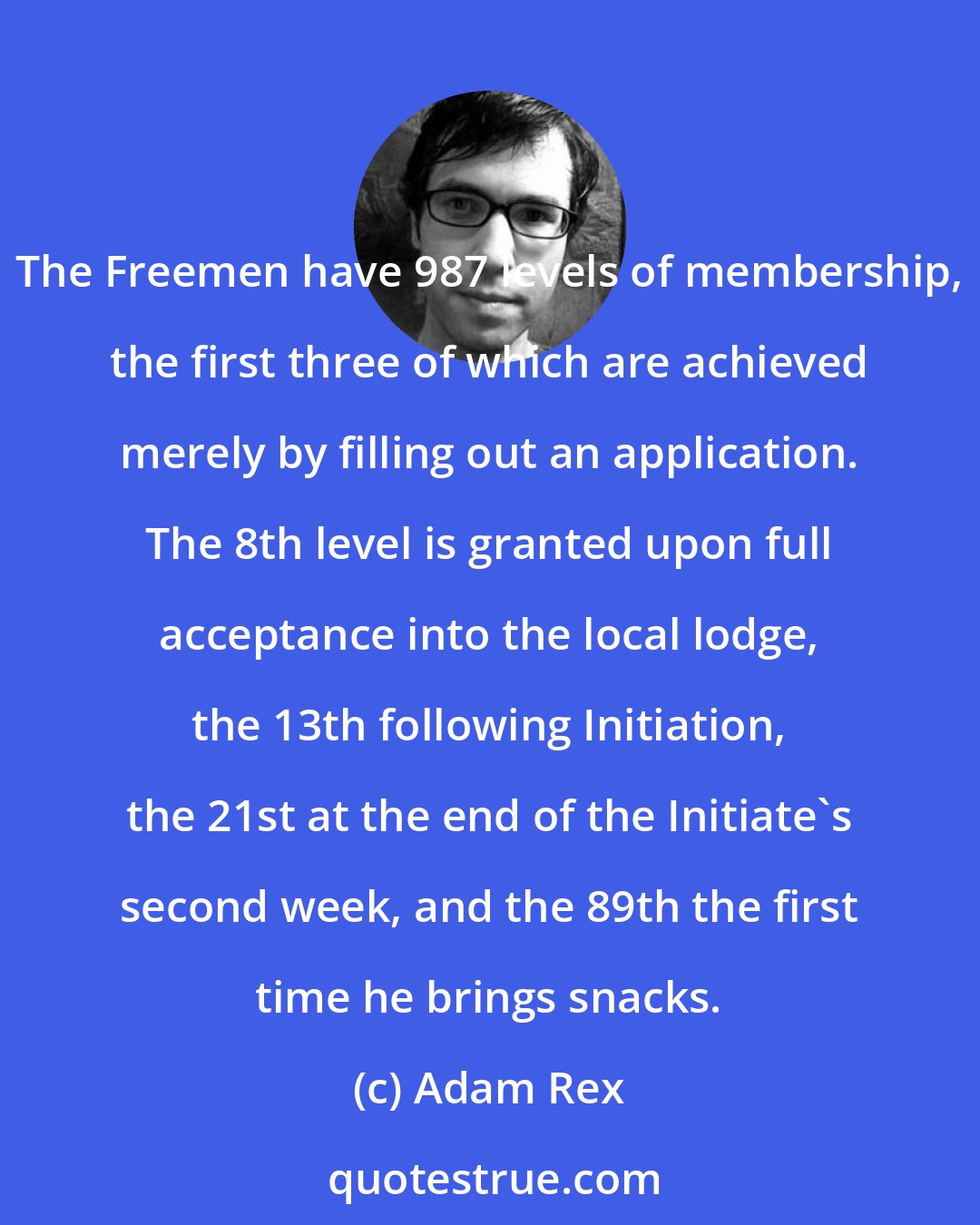 Adam Rex: The Freemen have 987 levels of membership, the first three of which are achieved merely by filling out an application. The 8th level is granted upon full acceptance into the local lodge, the 13th following Initiation, the 21st at the end of the Initiate's second week, and the 89th the first time he brings snacks.