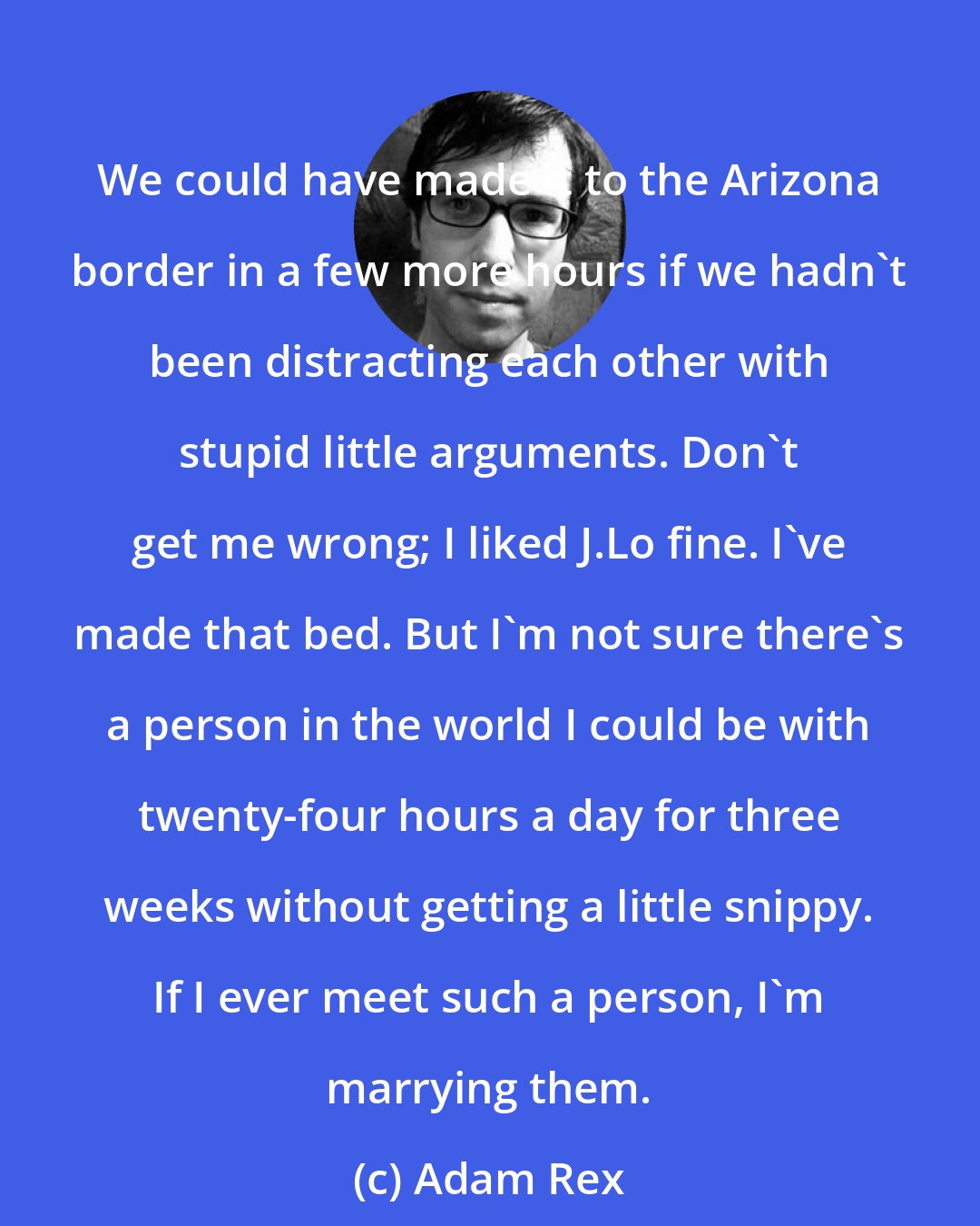 Adam Rex: We could have made it to the Arizona border in a few more hours if we hadn't been distracting each other with stupid little arguments. Don't get me wrong; I liked J.Lo fine. I've made that bed. But I'm not sure there's a person in the world I could be with twenty-four hours a day for three weeks without getting a little snippy. If I ever meet such a person, I'm marrying them.