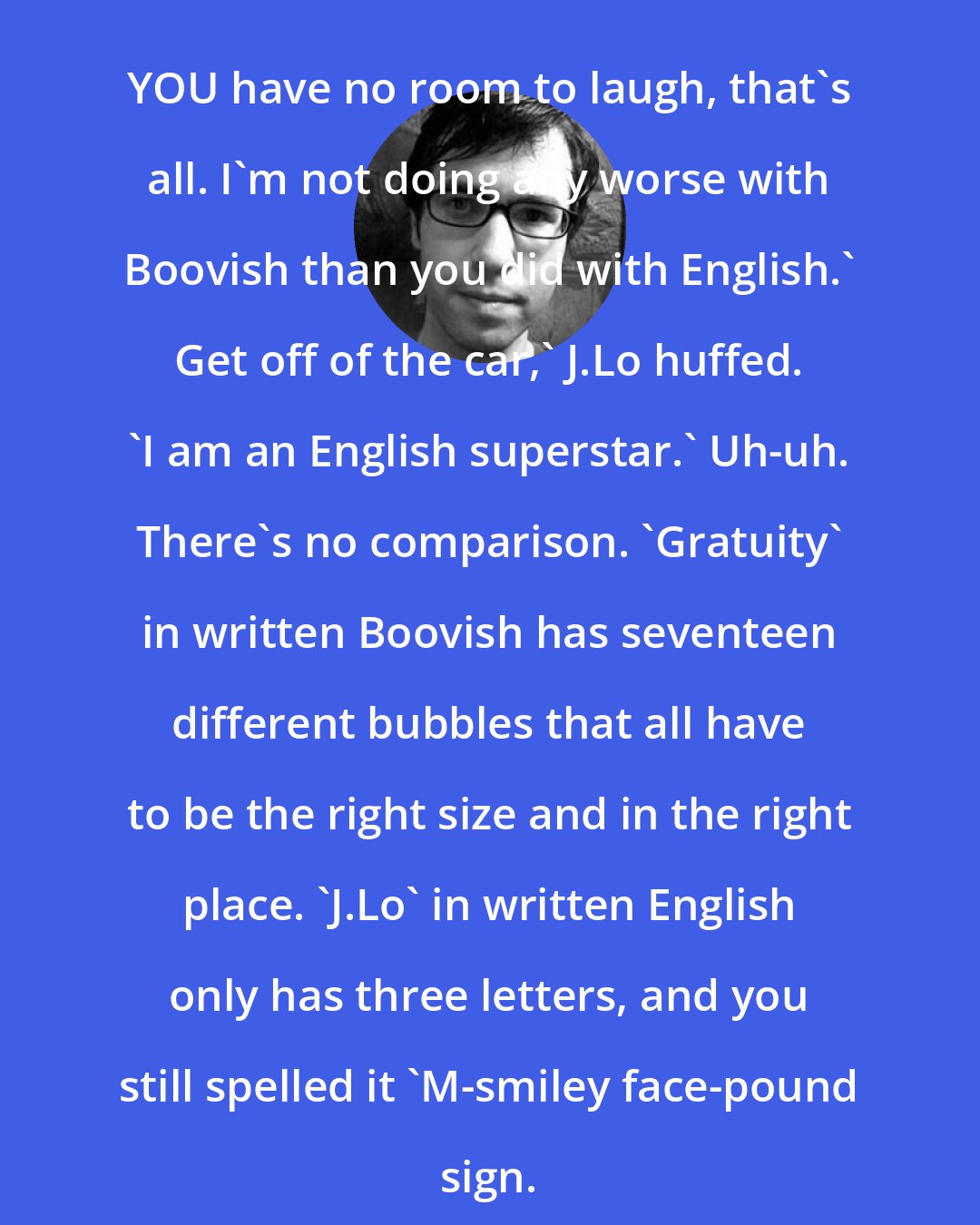 Adam Rex: YOU have no room to laugh, that's all. I'm not doing any worse with Boovish than you did with English.' Get off of the car,' J.Lo huffed. 'I am an English superstar.' Uh-uh. There's no comparison. 'Gratuity' in written Boovish has seventeen different bubbles that all have to be the right size and in the right place. 'J.Lo' in written English only has three letters, and you still spelled it 'M-smiley face-pound sign.