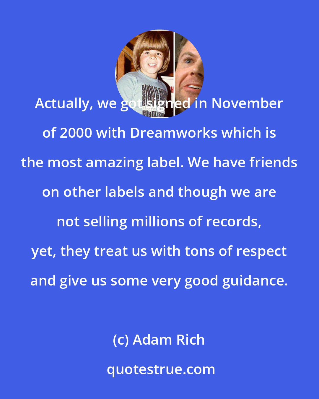 Adam Rich: Actually, we got signed in November of 2000 with Dreamworks which is the most amazing label. We have friends on other labels and though we are not selling millions of records, yet, they treat us with tons of respect and give us some very good guidance.