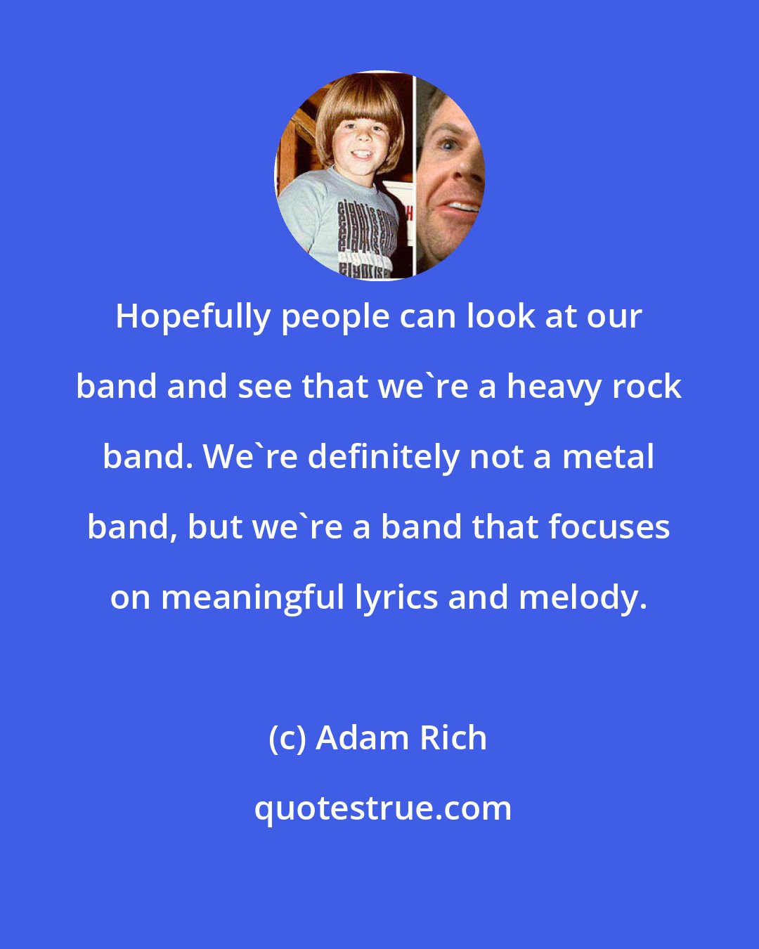 Adam Rich: Hopefully people can look at our band and see that we're a heavy rock band. We're definitely not a metal band, but we're a band that focuses on meaningful lyrics and melody.