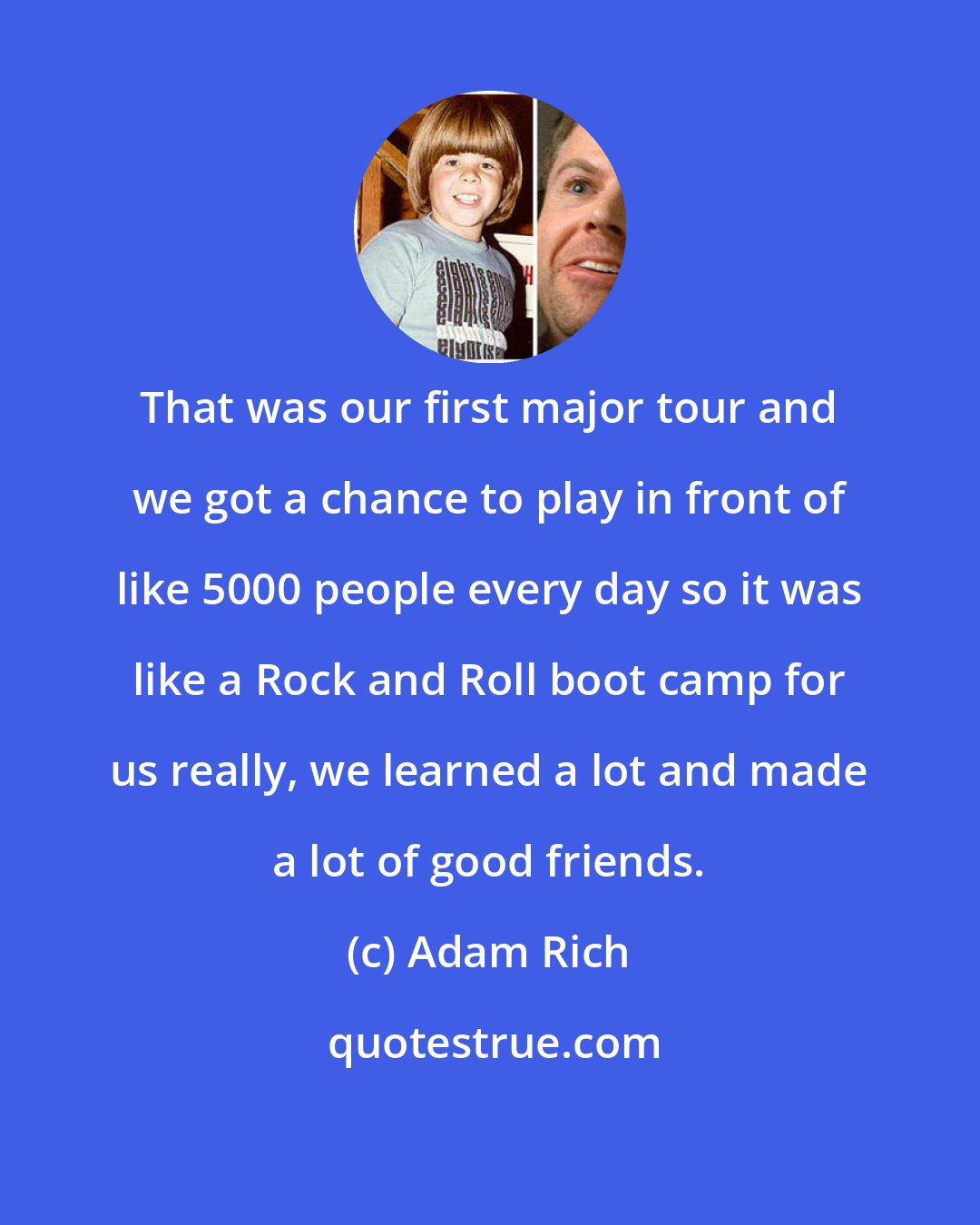 Adam Rich: That was our first major tour and we got a chance to play in front of like 5000 people every day so it was like a Rock and Roll boot camp for us really, we learned a lot and made a lot of good friends.