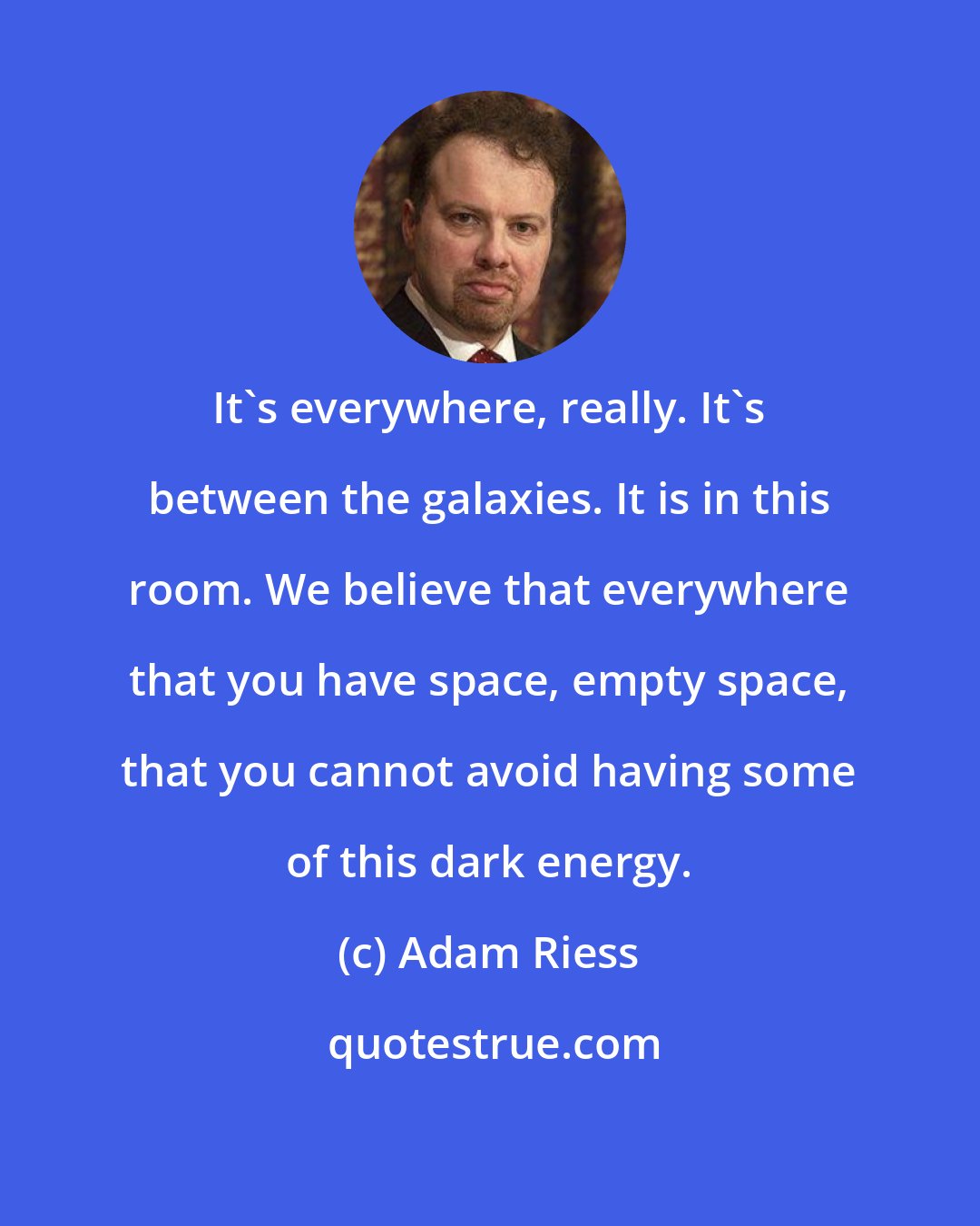 Adam Riess: It's everywhere, really. It's between the galaxies. It is in this room. We believe that everywhere that you have space, empty space, that you cannot avoid having some of this dark energy.