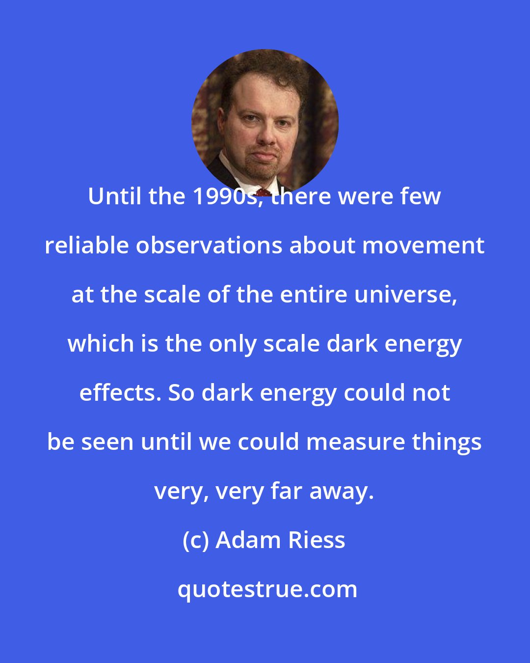 Adam Riess: Until the 1990s, there were few reliable observations about movement at the scale of the entire universe, which is the only scale dark energy effects. So dark energy could not be seen until we could measure things very, very far away.