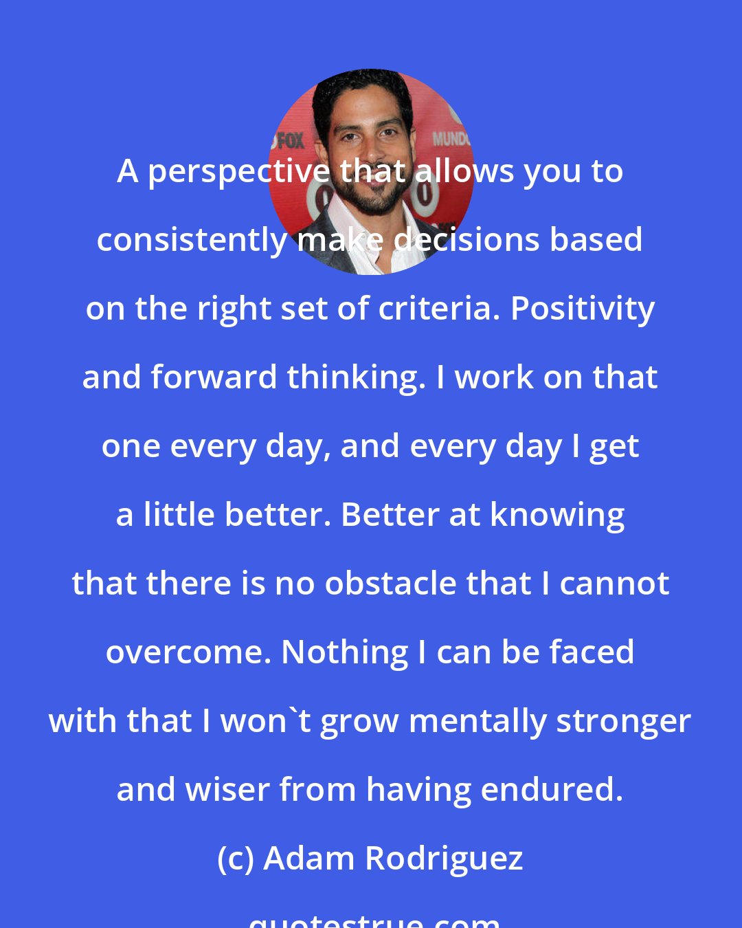 Adam Rodriguez: A perspective that allows you to consistently make decisions based on the right set of criteria. Positivity and forward thinking. I work on that one every day, and every day I get a little better. Better at knowing that there is no obstacle that I cannot overcome. Nothing I can be faced with that I won't grow mentally stronger and wiser from having endured.