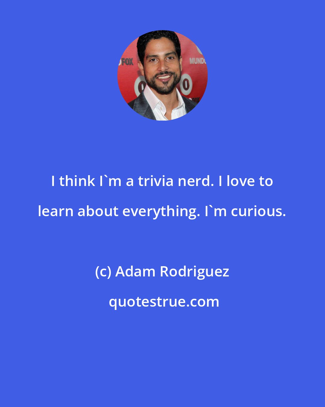 Adam Rodriguez: I think I'm a trivia nerd. I love to learn about everything. I'm curious.