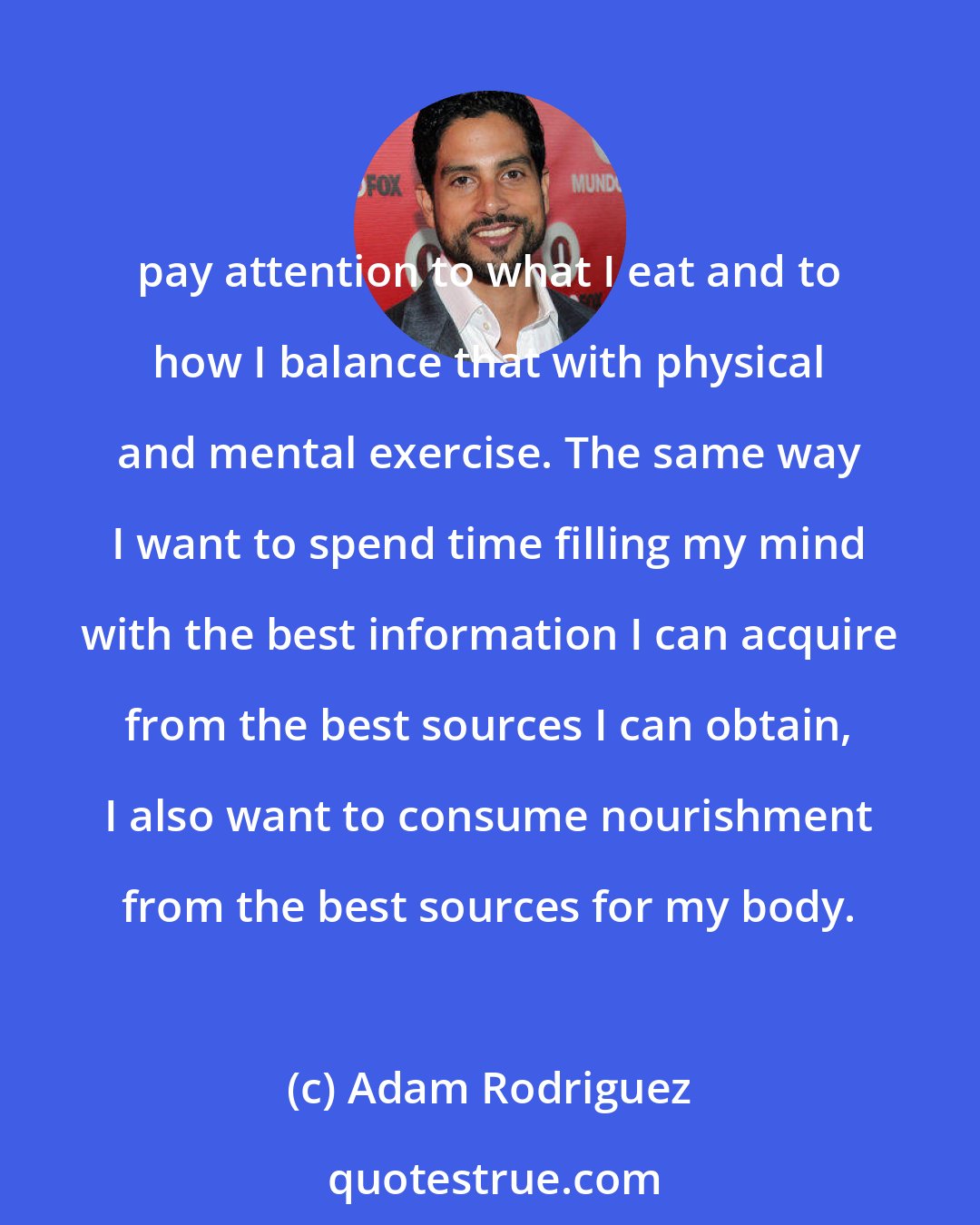 Adam Rodriguez: pay attention to what I eat and to how I balance that with physical and mental exercise. The same way I want to spend time filling my mind with the best information I can acquire from the best sources I can obtain, I also want to consume nourishment from the best sources for my body.