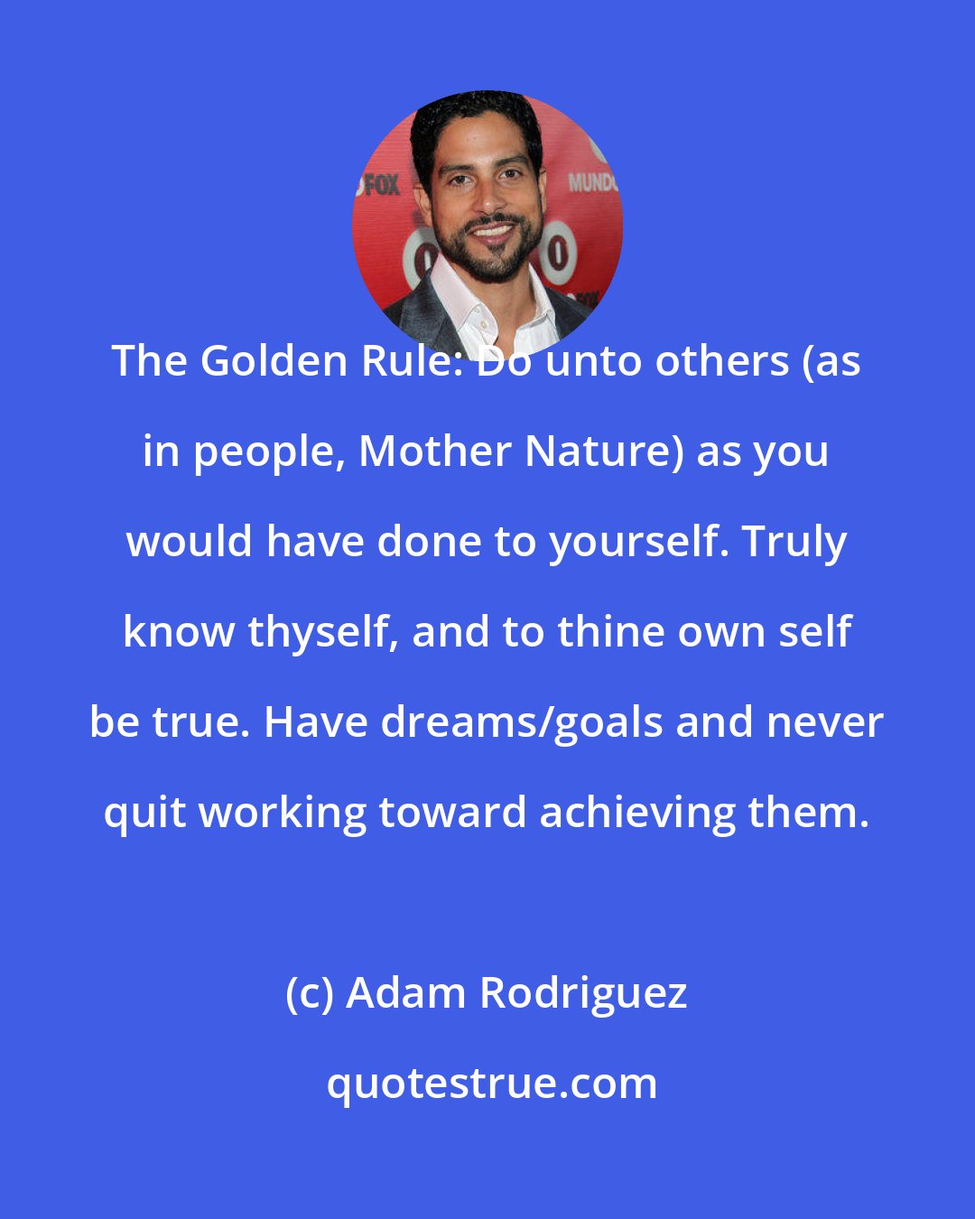 Adam Rodriguez: The Golden Rule: Do unto others (as in people, Mother Nature) as you would have done to yourself. Truly know thyself, and to thine own self be true. Have dreams/goals and never quit working toward achieving them.