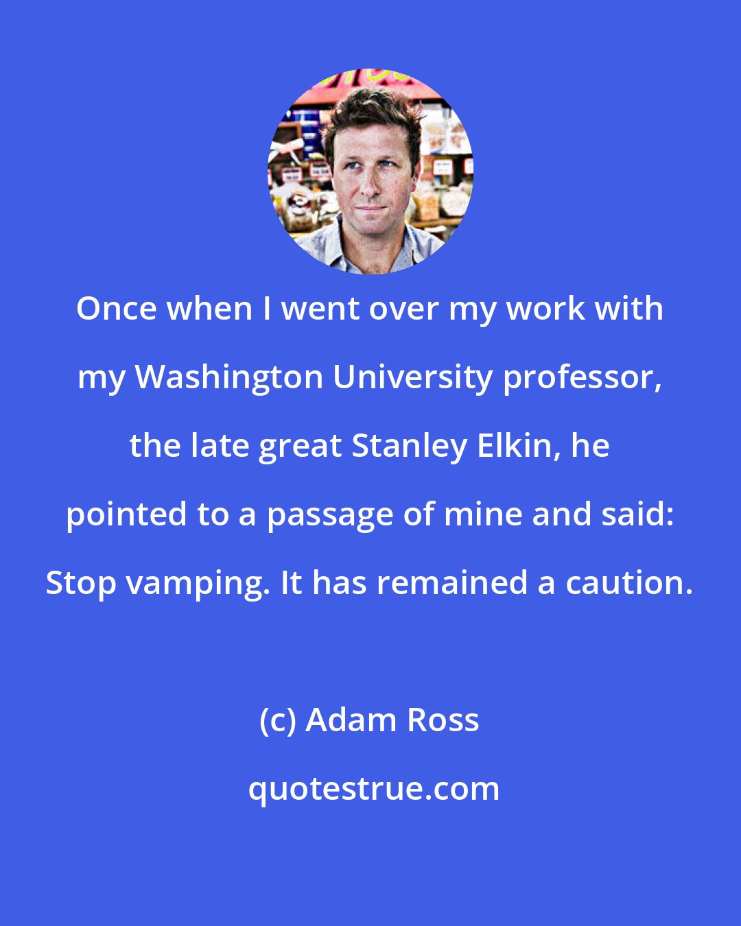 Adam Ross: Once when I went over my work with my Washington University professor, the late great Stanley Elkin, he pointed to a passage of mine and said: Stop vamping. It has remained a caution.