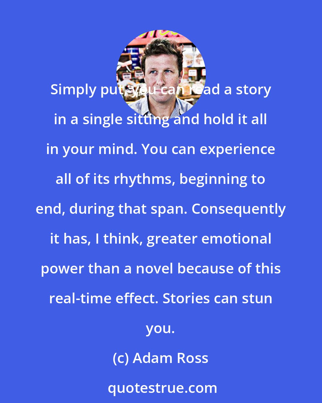 Adam Ross: Simply put, you can read a story in a single sitting and hold it all in your mind. You can experience all of its rhythms, beginning to end, during that span. Consequently it has, I think, greater emotional power than a novel because of this real-time effect. Stories can stun you.