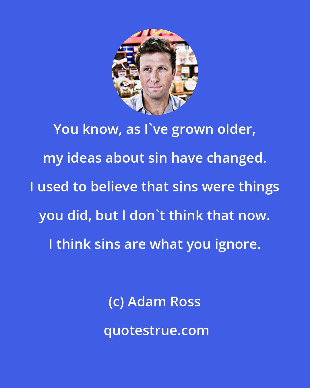 Adam Ross: You know, as I've grown older, my ideas about sin have changed. I used to believe that sins were things you did, but I don't think that now. I think sins are what you ignore.