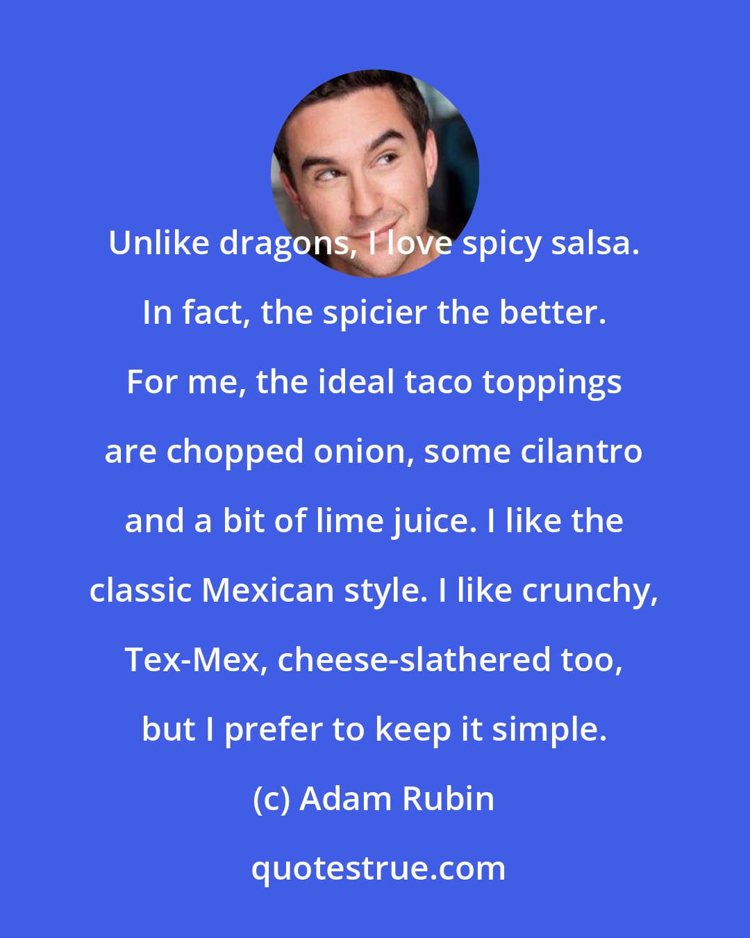 Adam Rubin: Unlike dragons, I love spicy salsa. In fact, the spicier the better. For me, the ideal taco toppings are chopped onion, some cilantro and a bit of lime juice. I like the classic Mexican style. I like crunchy, Tex-Mex, cheese-slathered too, but I prefer to keep it simple.