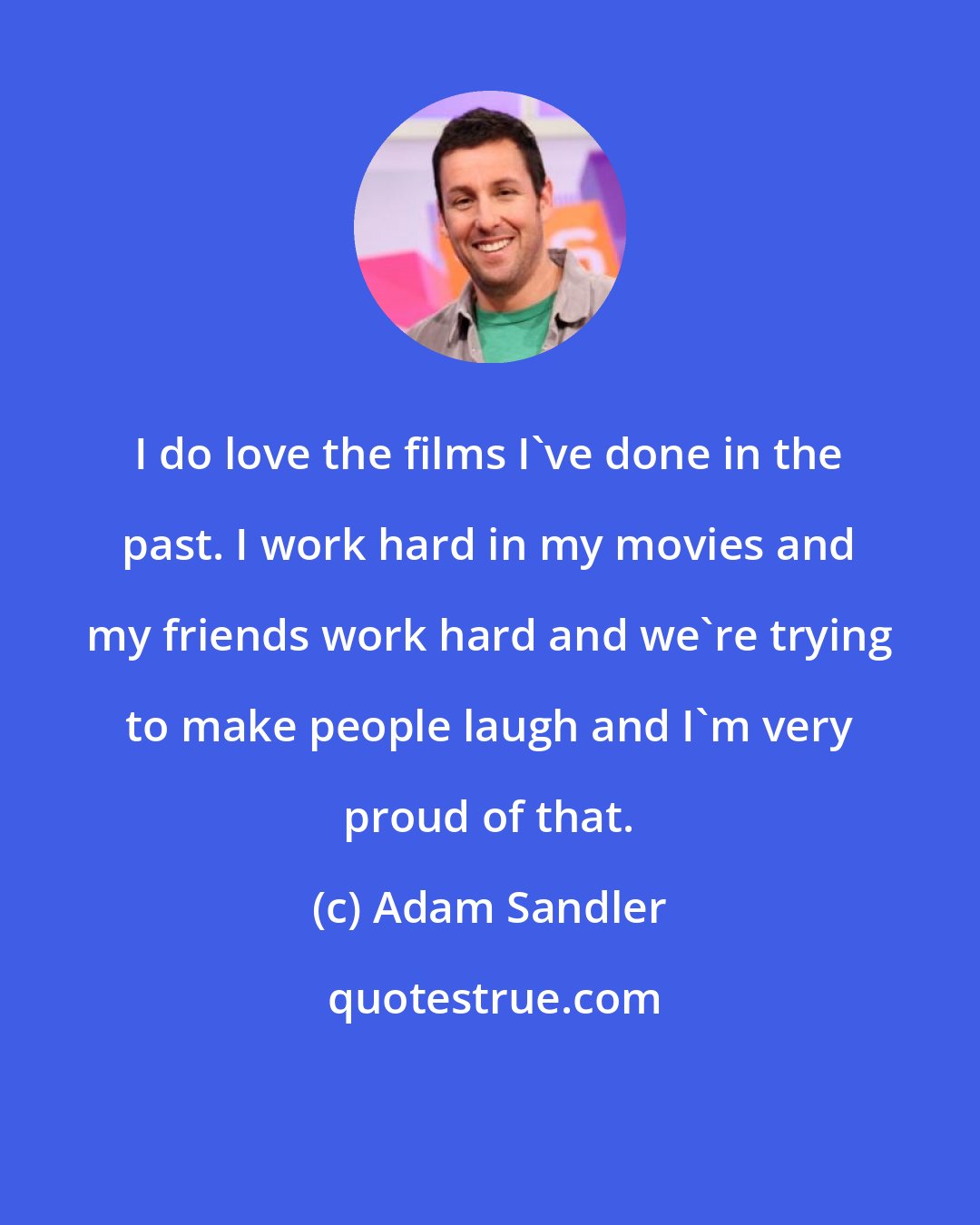 Adam Sandler: I do love the films I've done in the past. I work hard in my movies and my friends work hard and we're trying to make people laugh and I'm very proud of that.