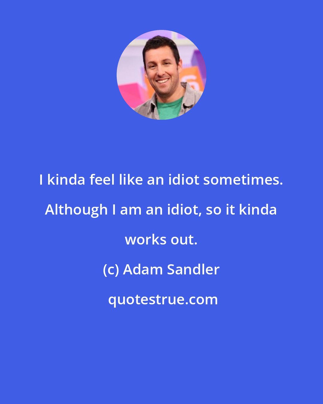 Adam Sandler: I kinda feel like an idiot sometimes. Although I am an idiot, so it kinda works out.