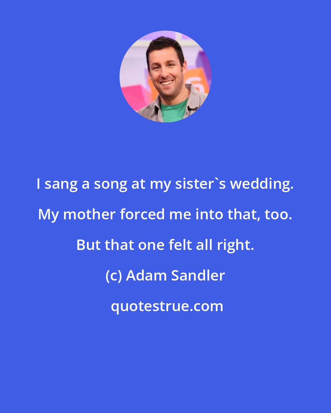 Adam Sandler: I sang a song at my sister's wedding. My mother forced me into that, too. But that one felt all right.