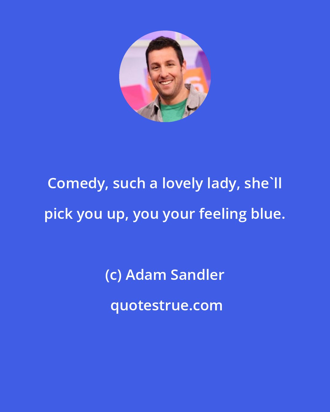 Adam Sandler: Comedy, such a lovely lady, she'll pick you up, you your feeling blue.