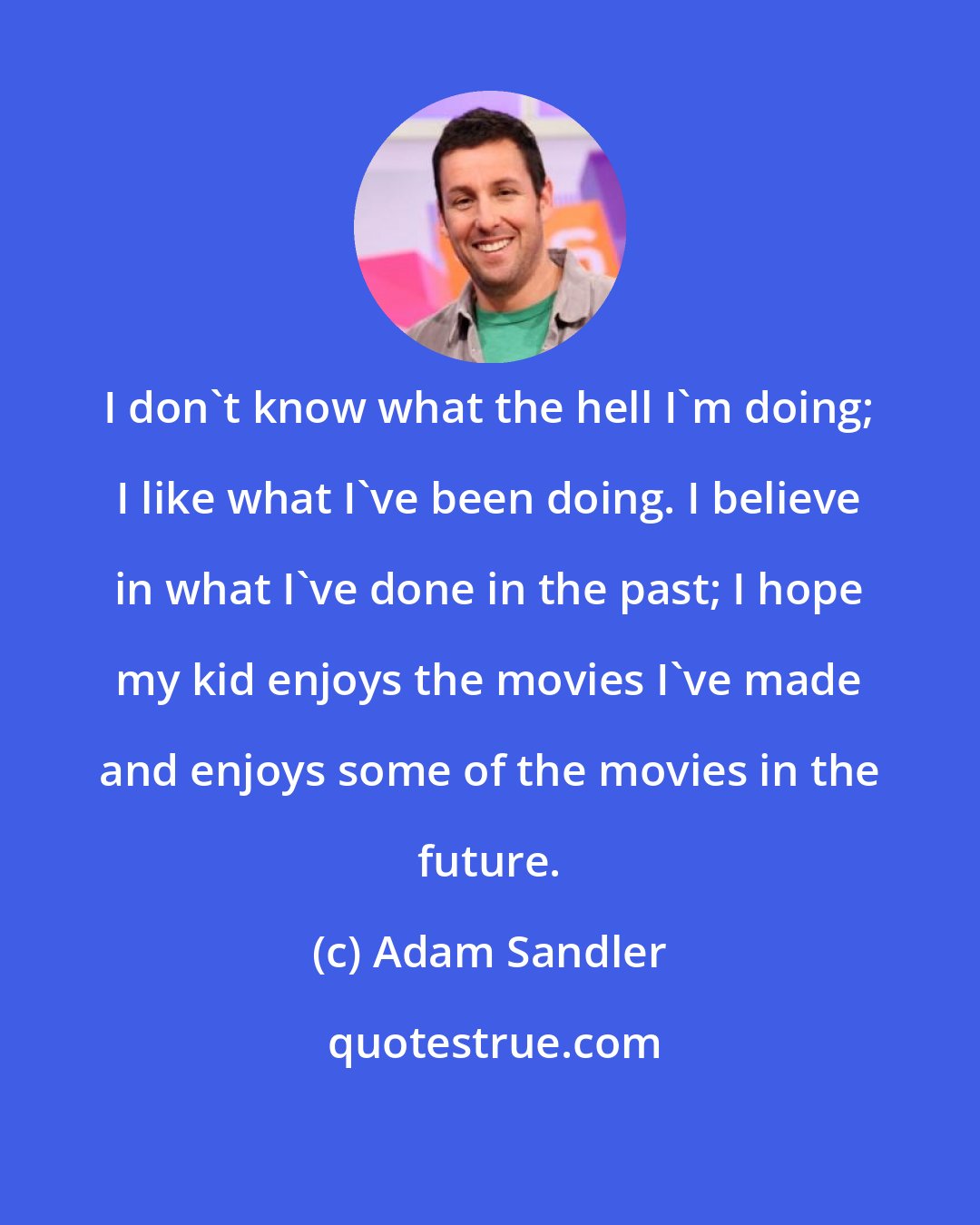 Adam Sandler: I don't know what the hell I'm doing; I like what I've been doing. I believe in what I've done in the past; I hope my kid enjoys the movies I've made and enjoys some of the movies in the future.