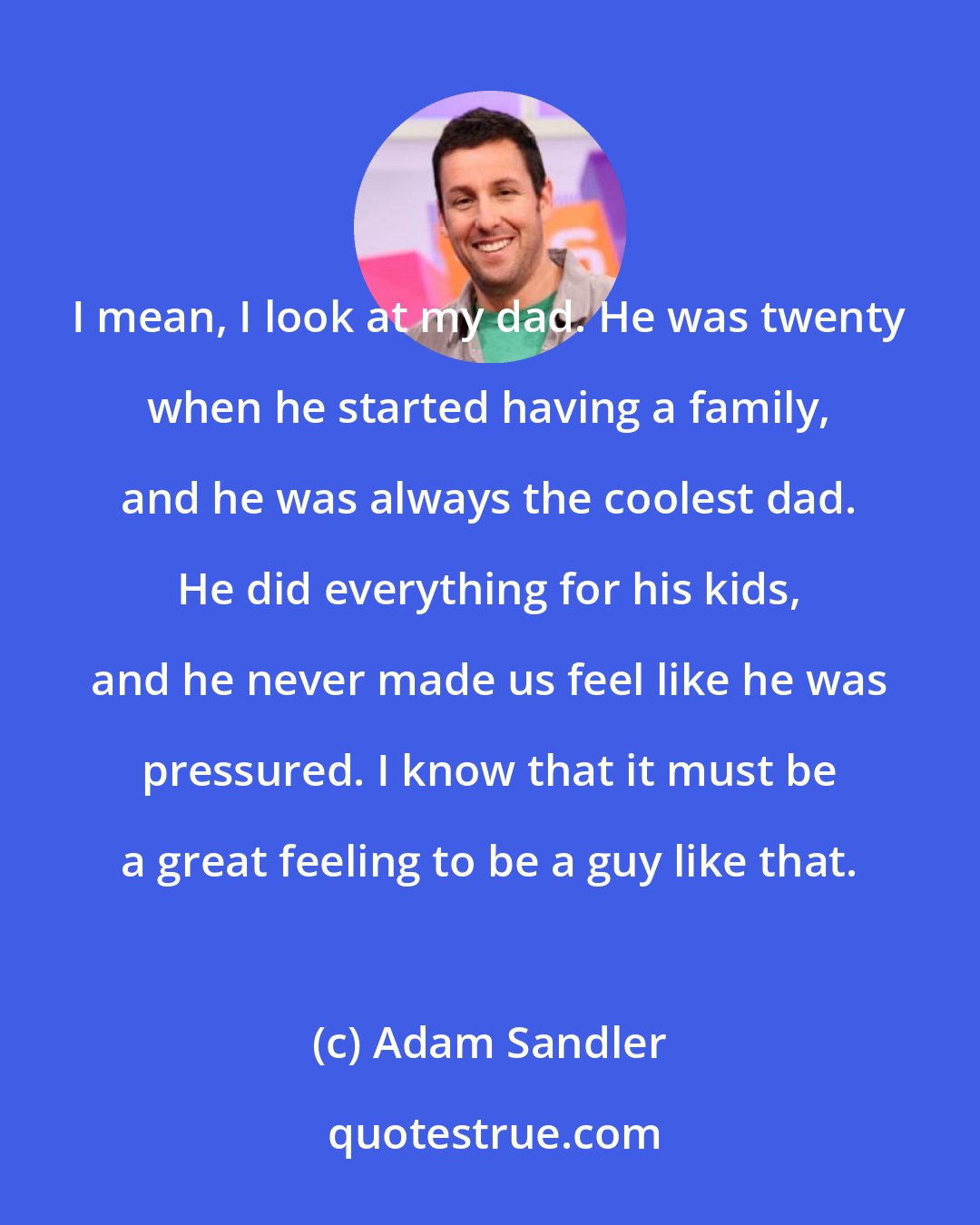 Adam Sandler: I mean, I look at my dad. He was twenty when he started having a family, and he was always the coolest dad. He did everything for his kids, and he never made us feel like he was pressured. I know that it must be a great feeling to be a guy like that.