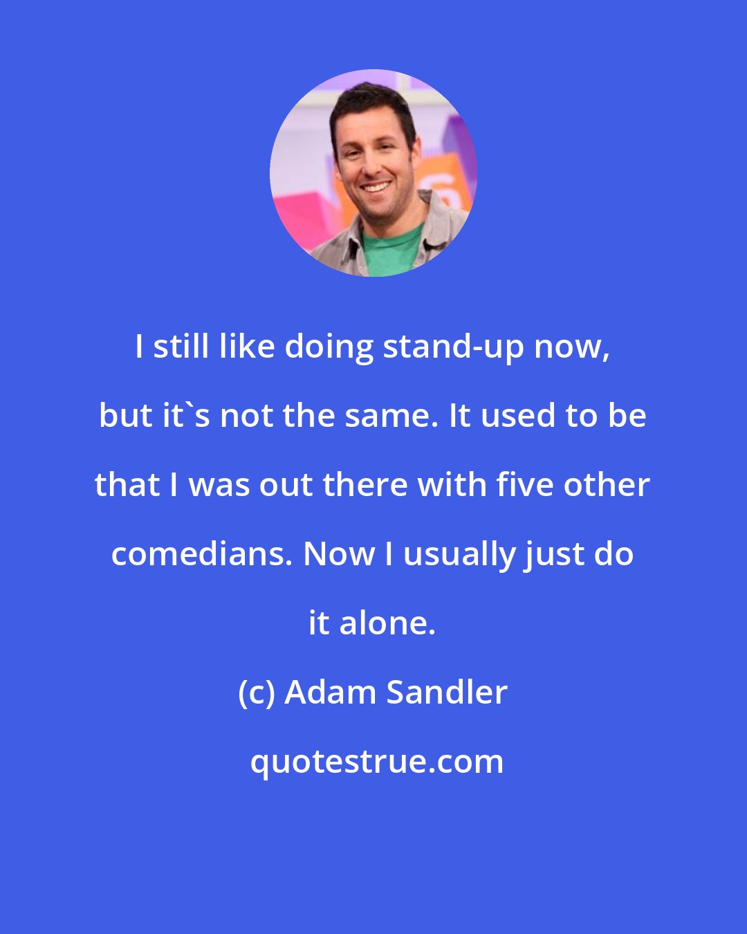 Adam Sandler: I still like doing stand-up now, but it's not the same. It used to be that I was out there with five other comedians. Now I usually just do it alone.