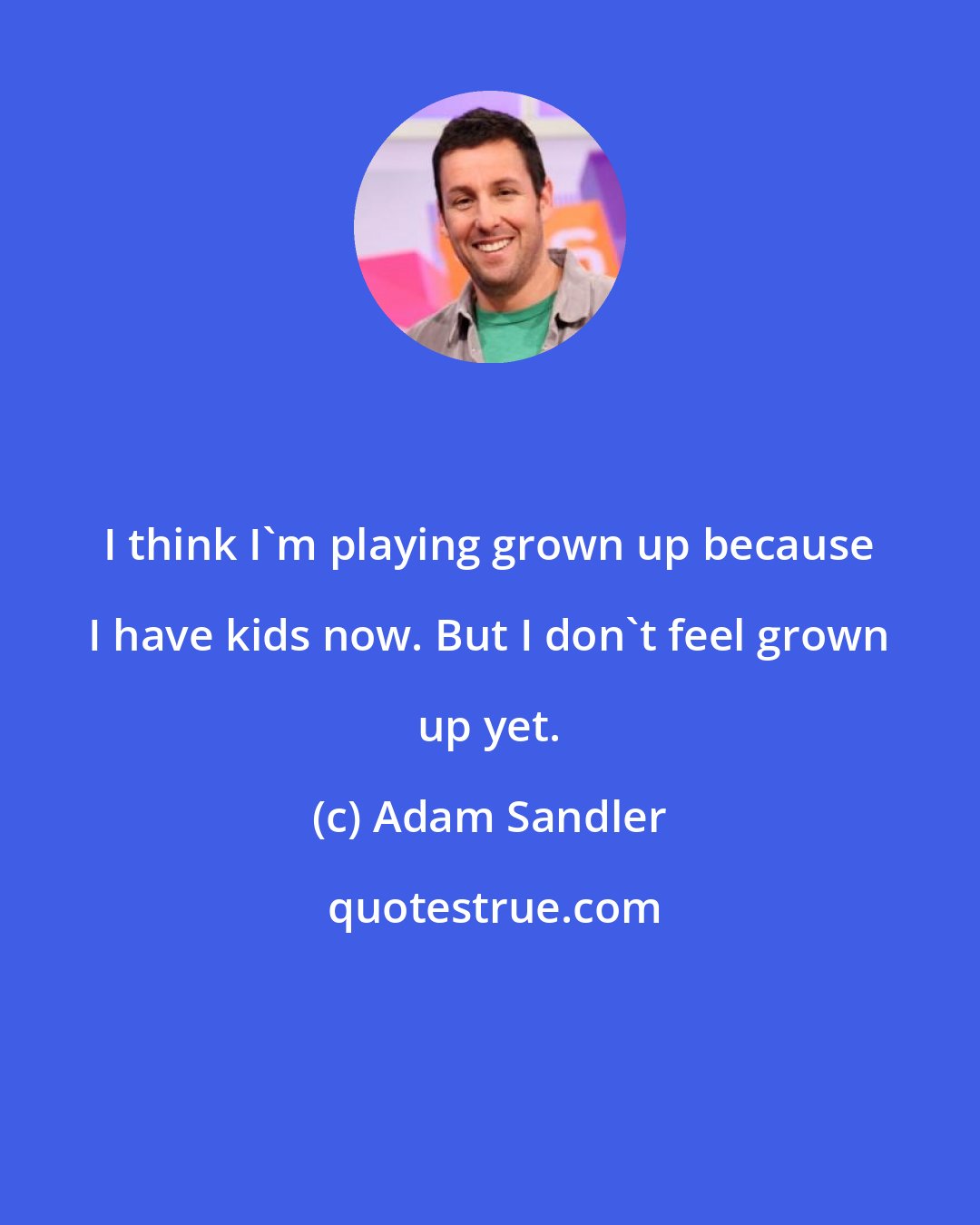 Adam Sandler: I think I'm playing grown up because I have kids now. But I don't feel grown up yet.