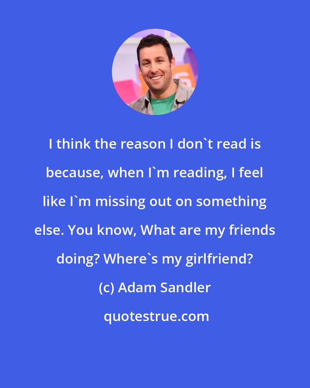 Adam Sandler: I think the reason I don't read is because, when I'm reading, I feel like I'm missing out on something else. You know, What are my friends doing? Where's my girlfriend?