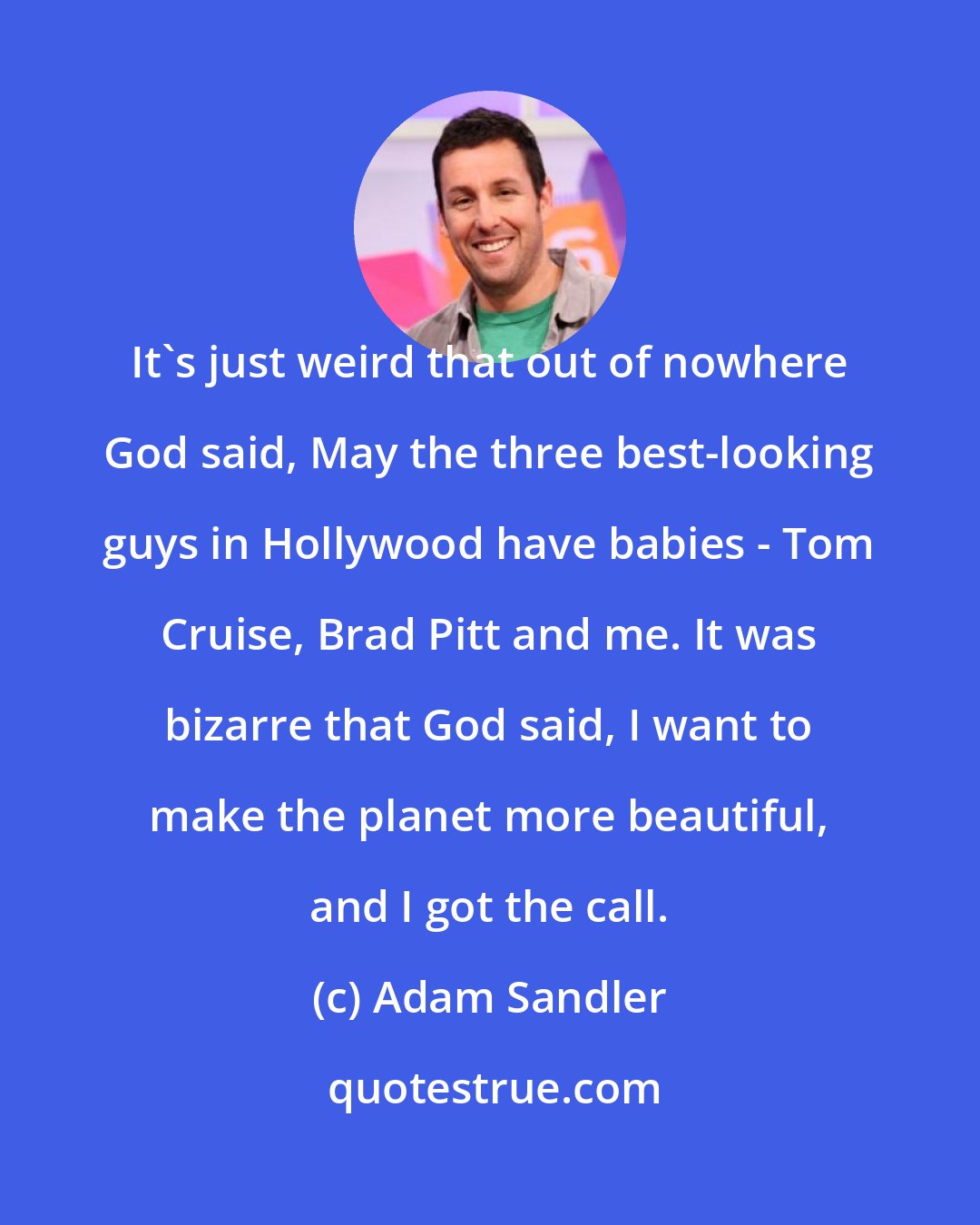 Adam Sandler: It's just weird that out of nowhere God said, May the three best-looking guys in Hollywood have babies - Tom Cruise, Brad Pitt and me. It was bizarre that God said, I want to make the planet more beautiful, and I got the call.