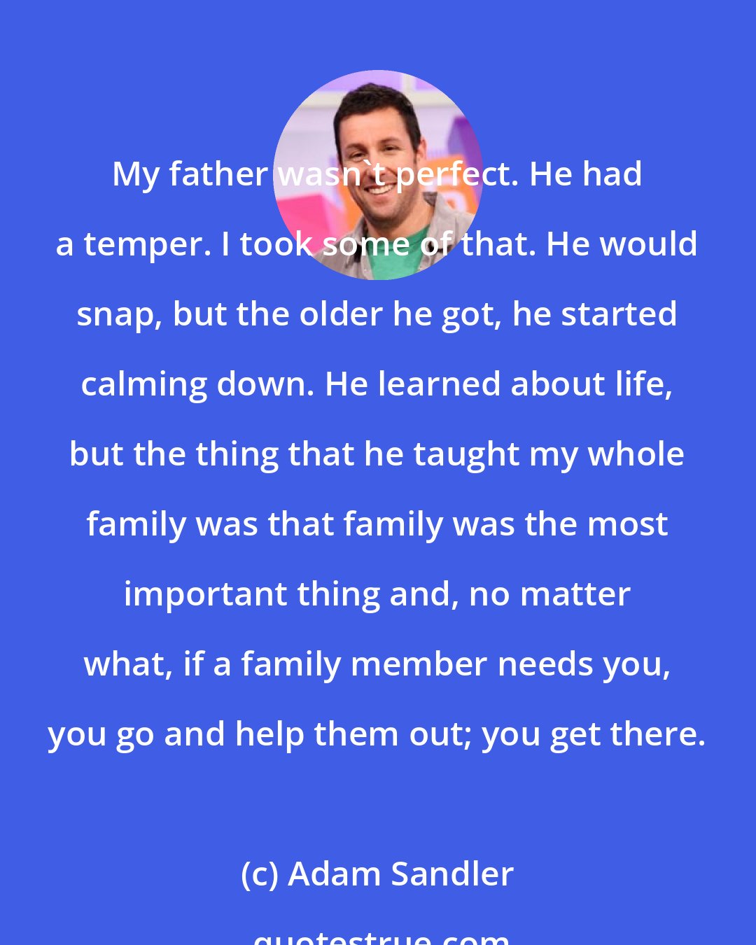 Adam Sandler: My father wasn't perfect. He had a temper. I took some of that. He would snap, but the older he got, he started calming down. He learned about life, but the thing that he taught my whole family was that family was the most important thing and, no matter what, if a family member needs you, you go and help them out; you get there.