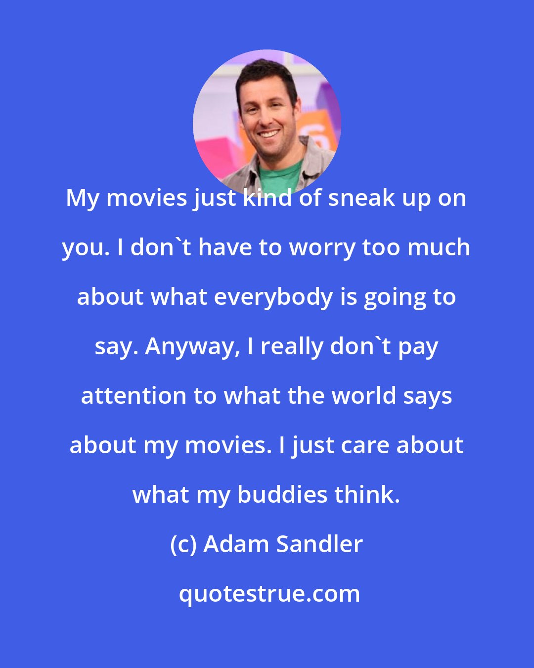 Adam Sandler: My movies just kind of sneak up on you. I don't have to worry too much about what everybody is going to say. Anyway, I really don't pay attention to what the world says about my movies. I just care about what my buddies think.