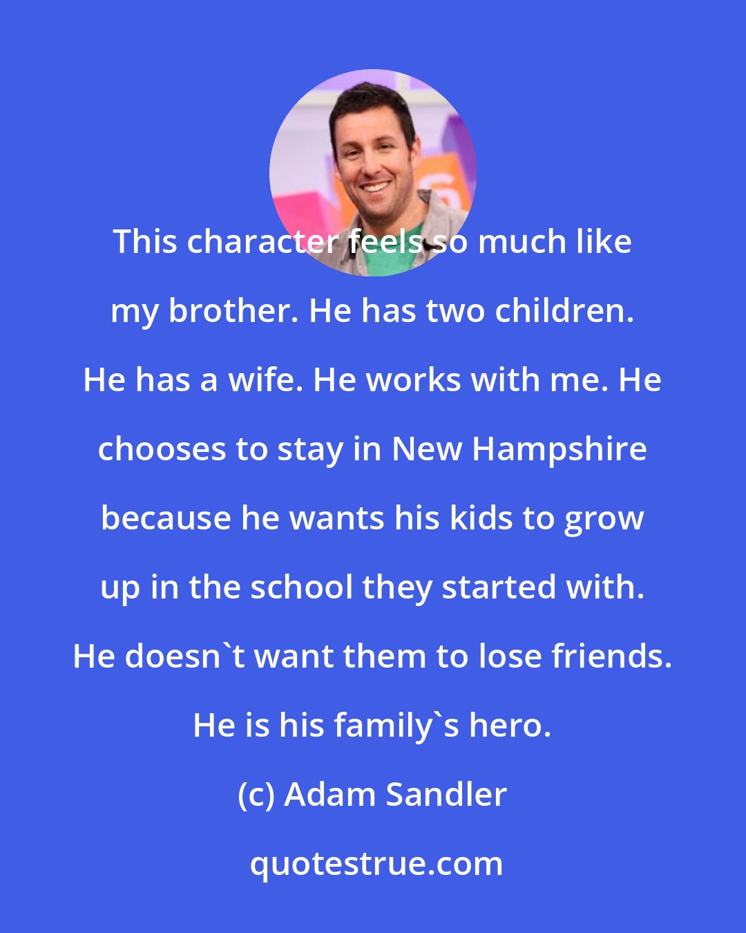 Adam Sandler: This character feels so much like my brother. He has two children. He has a wife. He works with me. He chooses to stay in New Hampshire because he wants his kids to grow up in the school they started with. He doesn't want them to lose friends. He is his family's hero.