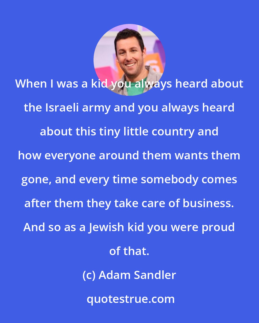 Adam Sandler: When I was a kid you always heard about the Israeli army and you always heard about this tiny little country and how everyone around them wants them gone, and every time somebody comes after them they take care of business. And so as a Jewish kid you were proud of that.