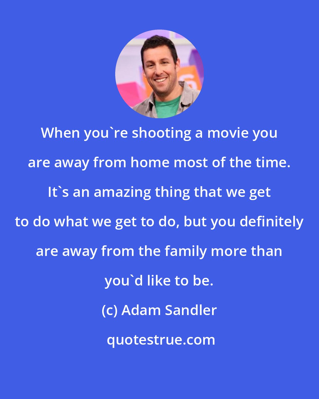 Adam Sandler: When you're shooting a movie you are away from home most of the time. It's an amazing thing that we get to do what we get to do, but you definitely are away from the family more than you'd like to be.