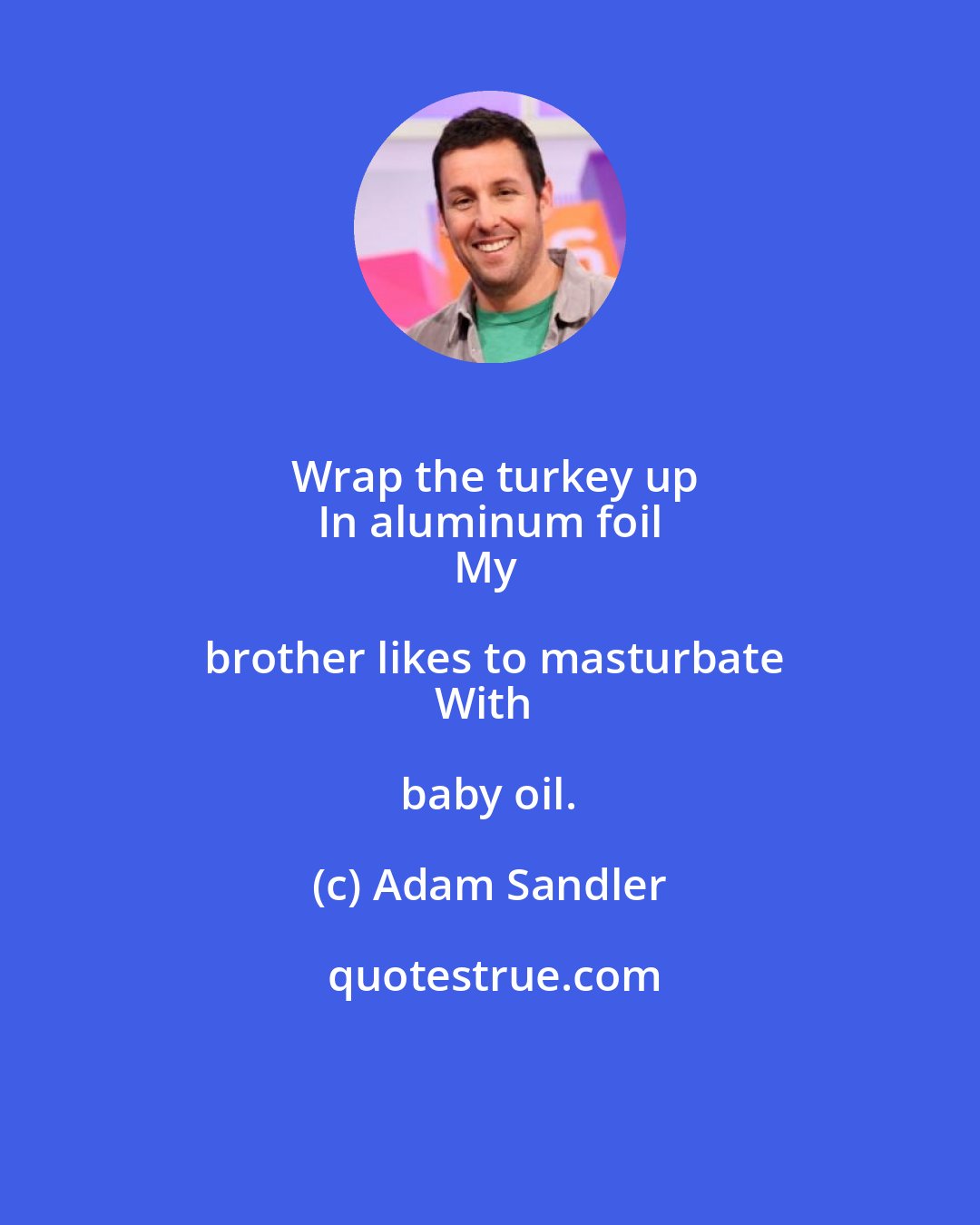 Adam Sandler: Wrap the turkey up
In aluminum foil
My brother likes to masturbate
With baby oil.