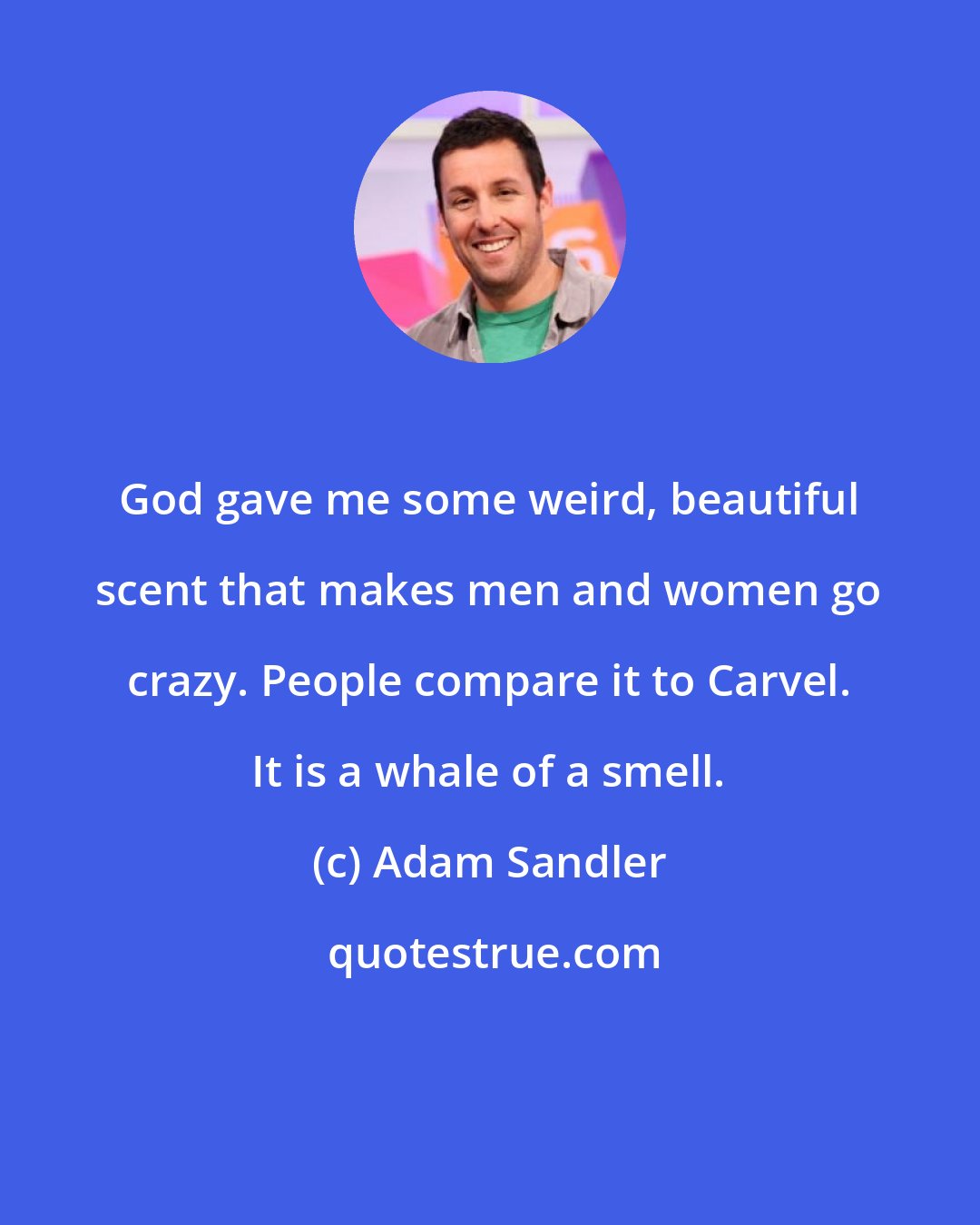 Adam Sandler: God gave me some weird, beautiful scent that makes men and women go crazy. People compare it to Carvel. It is a whale of a smell.