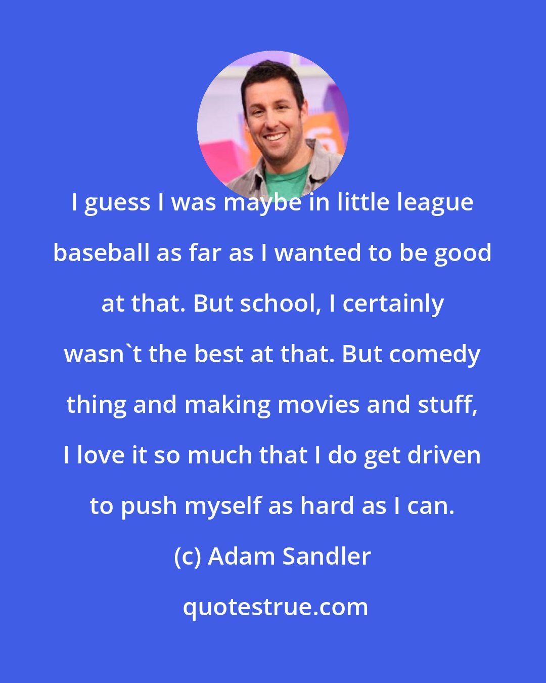 Adam Sandler: I guess I was maybe in little league baseball as far as I wanted to be good at that. But school, I certainly wasn't the best at that. But comedy thing and making movies and stuff, I love it so much that I do get driven to push myself as hard as I can.