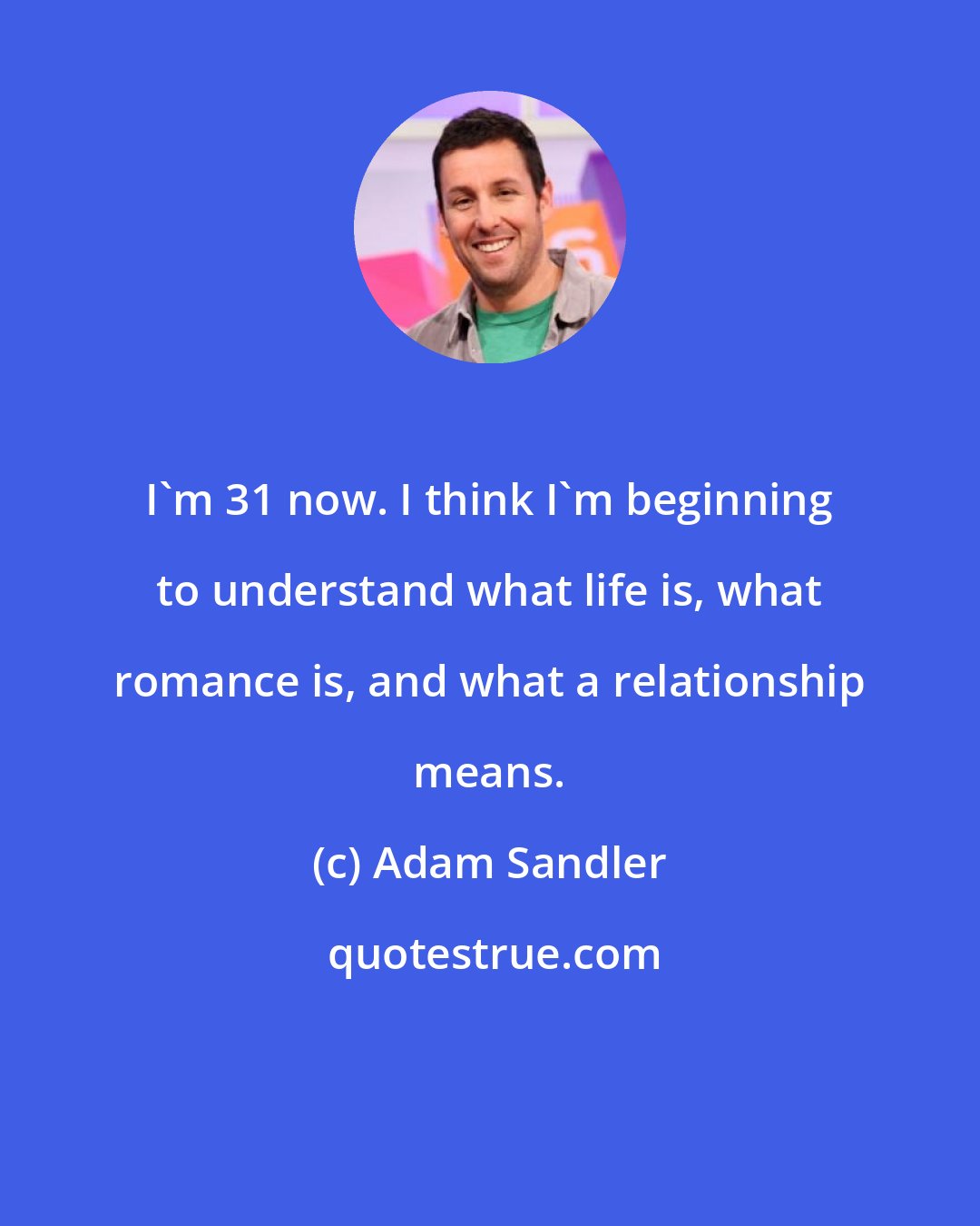 Adam Sandler: I'm 31 now. I think I'm beginning to understand what life is, what romance is, and what a relationship means.