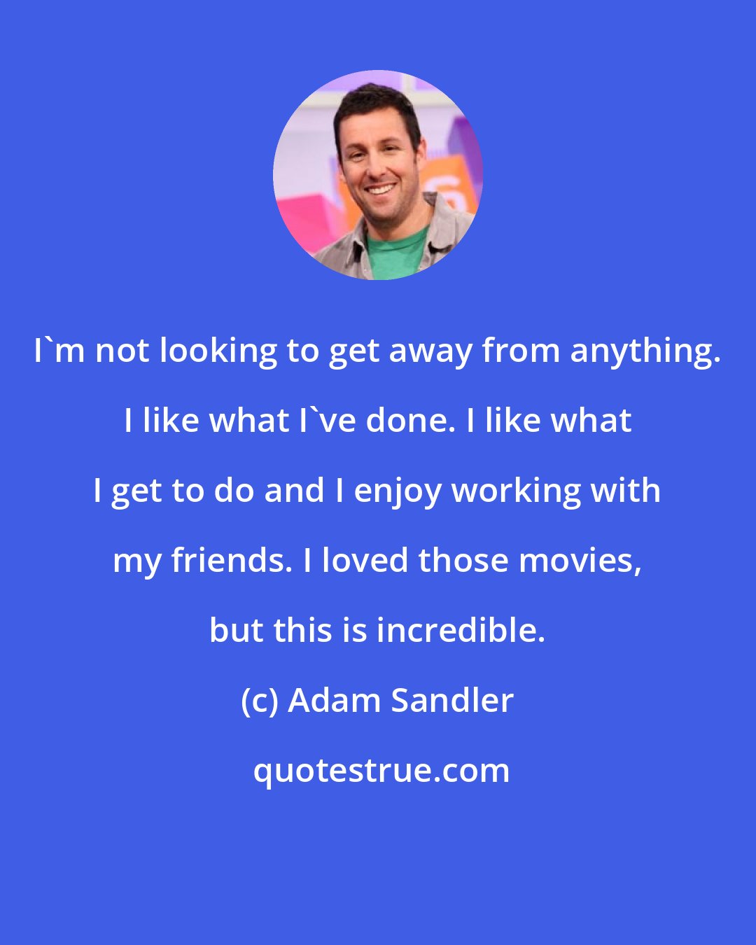 Adam Sandler: I'm not looking to get away from anything. I like what I've done. I like what I get to do and I enjoy working with my friends. I loved those movies, but this is incredible.