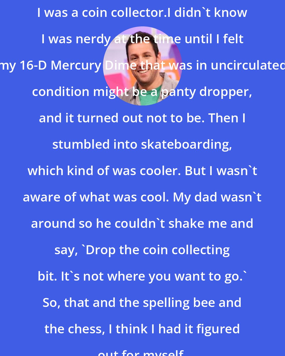 Adam Sandler: I was a coin collector.I didn't know I was nerdy at the time until I felt my 16-D Mercury Dime that was in uncirculated condition might be a panty dropper, and it turned out not to be. Then I stumbled into skateboarding, which kind of was cooler. But I wasn't aware of what was cool. My dad wasn't around so he couldn't shake me and say, 'Drop the coin collecting bit. It's not where you want to go.' So, that and the spelling bee and the chess, I think I had it figured out for myself.