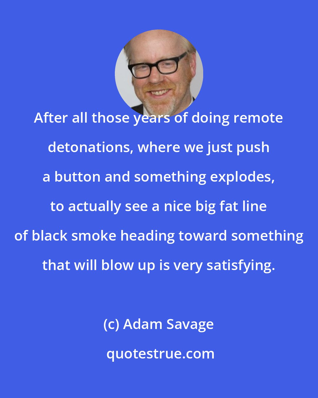 Adam Savage: After all those years of doing remote detonations, where we just push a button and something explodes, to actually see a nice big fat line of black smoke heading toward something that will blow up is very satisfying.