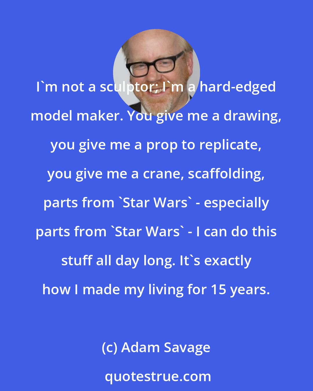 Adam Savage: I'm not a sculptor; I'm a hard-edged model maker. You give me a drawing, you give me a prop to replicate, you give me a crane, scaffolding, parts from 'Star Wars' - especially parts from 'Star Wars' - I can do this stuff all day long. It's exactly how I made my living for 15 years.