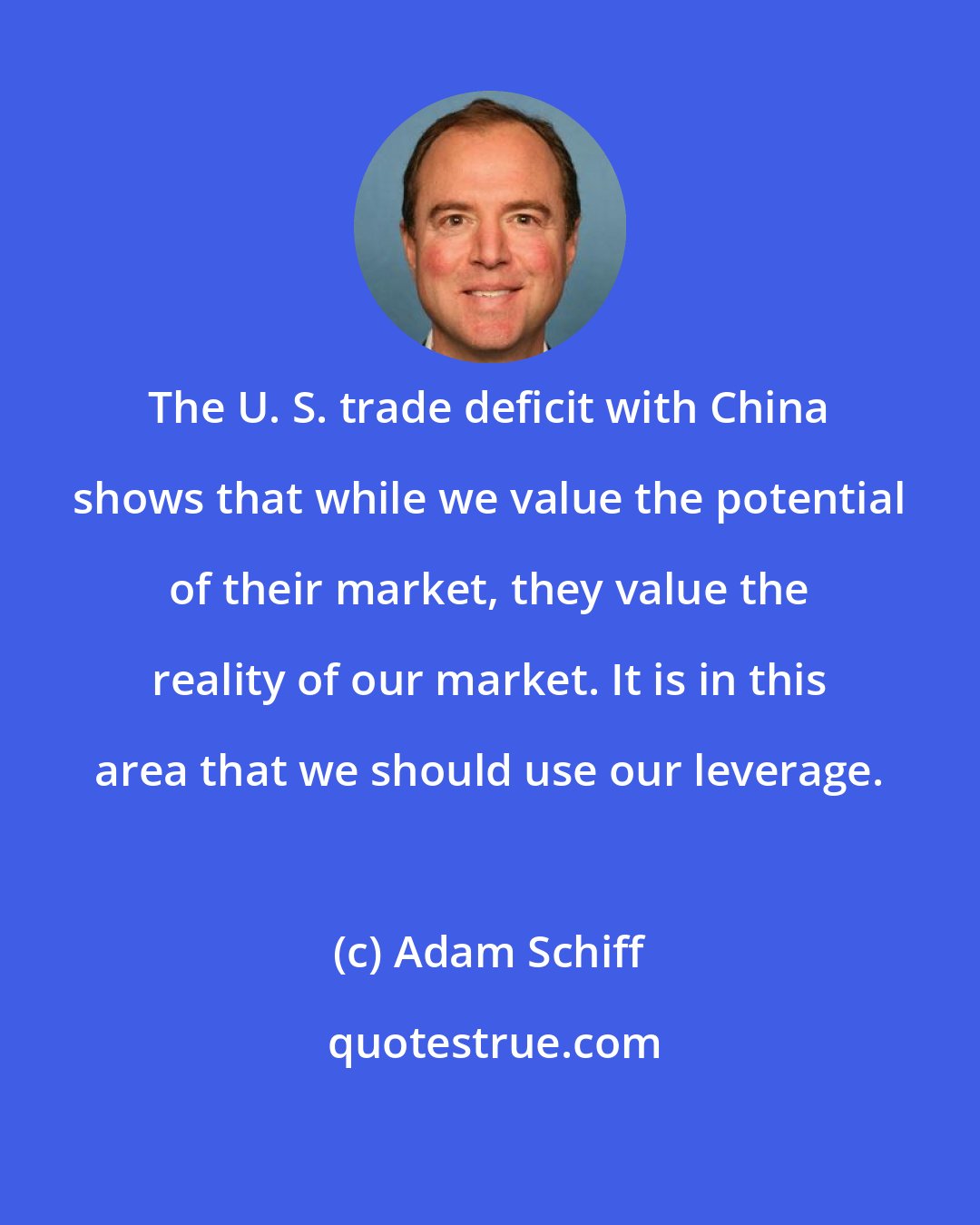 Adam Schiff: The U. S. trade deficit with China shows that while we value the potential of their market, they value the reality of our market. It is in this area that we should use our leverage.