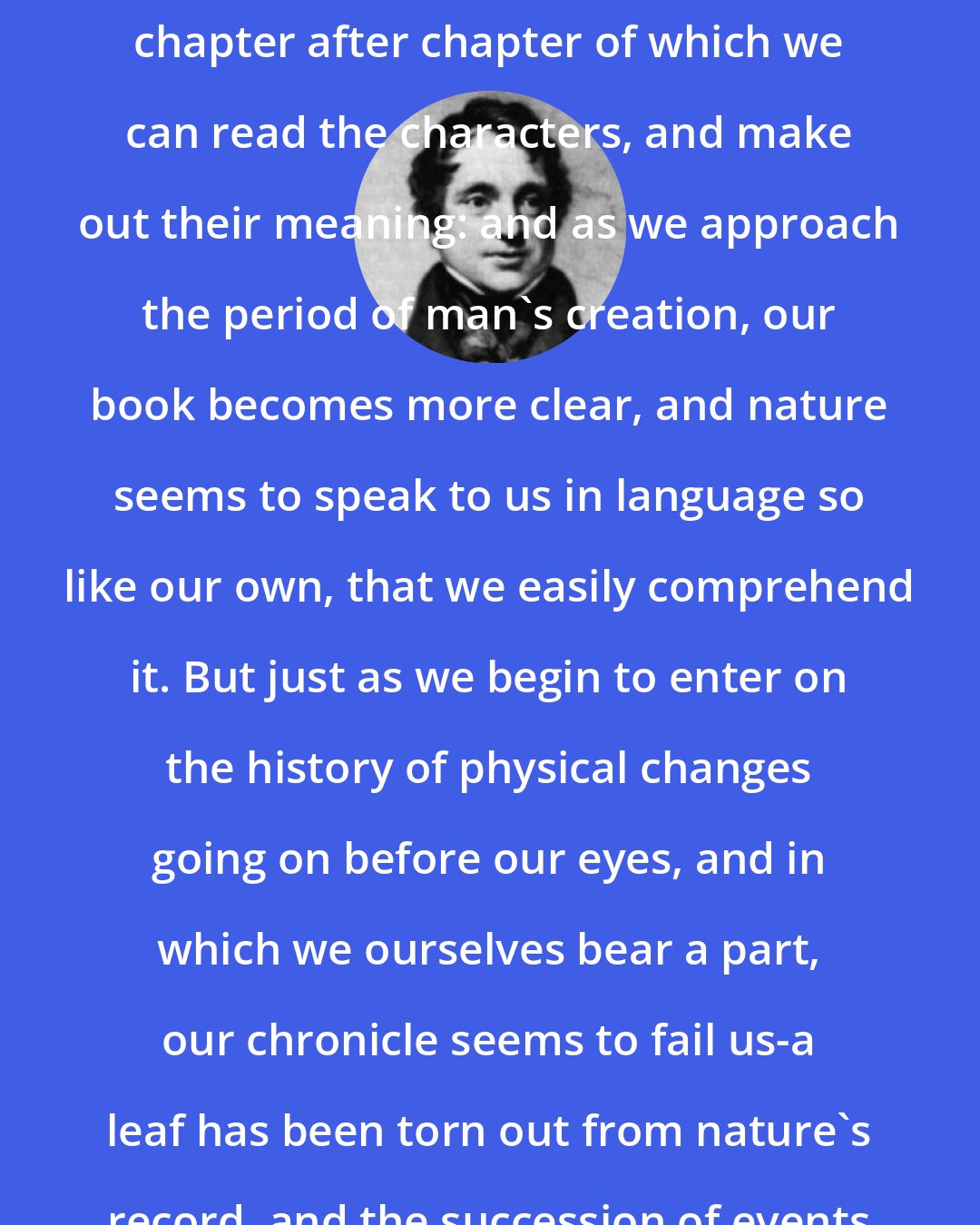 Adam Sedgwick: Among the older records, we find chapter after chapter of which we can read the characters, and make out their meaning: and as we approach the period of man's creation, our book becomes more clear, and nature seems to speak to us in language so like our own, that we easily comprehend it. But just as we begin to enter on the history of physical changes going on before our eyes, and in which we ourselves bear a part, our chronicle seems to fail us-a leaf has been torn out from nature's record, and the succession of events is almost hidden from our eyes.