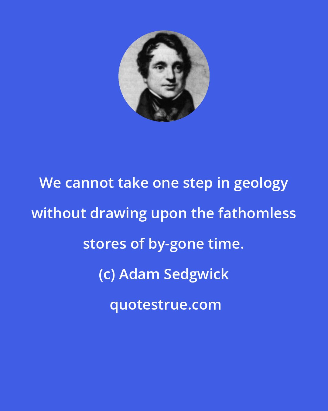 Adam Sedgwick: We cannot take one step in geology without drawing upon the fathomless stores of by-gone time.