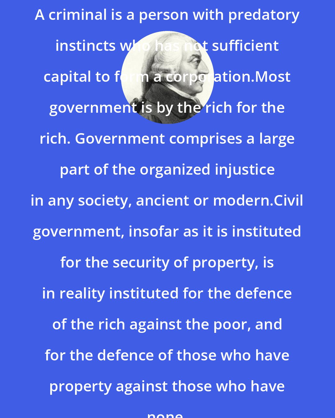 Adam Smith: A criminal is a person with predatory instincts who has not sufficient capital to form a corporation.Most government is by the rich for the rich. Government comprises a large part of the organized injustice in any society, ancient or modern.Civil government, insofar as it is instituted for the security of property, is in reality instituted for the defence of the rich against the poor, and for the defence of those who have property against those who have none.