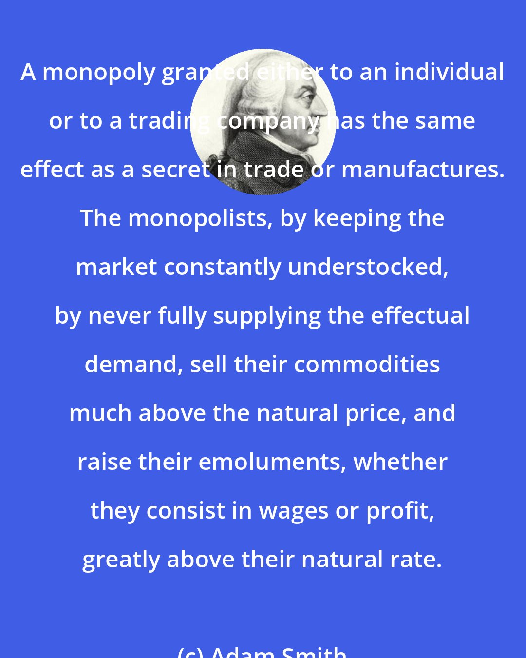 Adam Smith: A monopoly granted either to an individual or to a trading company has the same effect as a secret in trade or manufactures. The monopolists, by keeping the market constantly understocked, by never fully supplying the effectual demand, sell their commodities much above the natural price, and raise their emoluments, whether they consist in wages or profit, greatly above their natural rate.